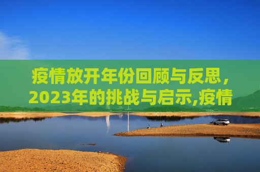 疫情放开年份回顾与反思，2023年的挑战与启示,疫情放开年份回顾与反思