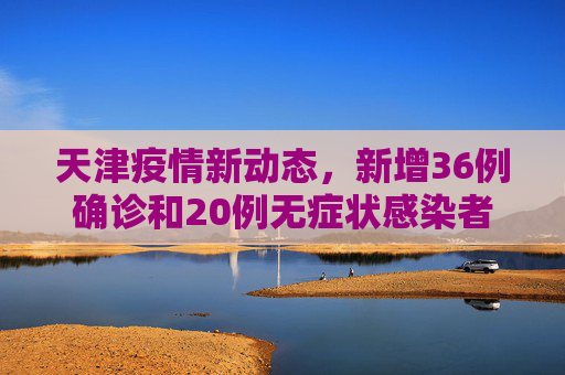 天津疫情新动态，新增36例确诊和20例无症状感染者,天津新增36例确诊20例无症状
