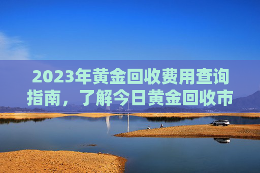 2023年黄金回收费用查询指南，了解今日黄金回收市场动态,黄金回收费用查询今日2023
