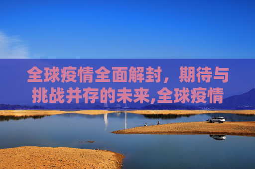 全球疫情全面解封，期待与挑战并存的未来,全球疫情全面解封时间