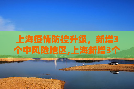 上海疫情防控升级，新增3个中风险地区,上海新增3个中风险地区
