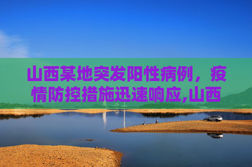 山西某地突发阳性病例，疫情防控措施迅速响应,山西一地发现阳性人员