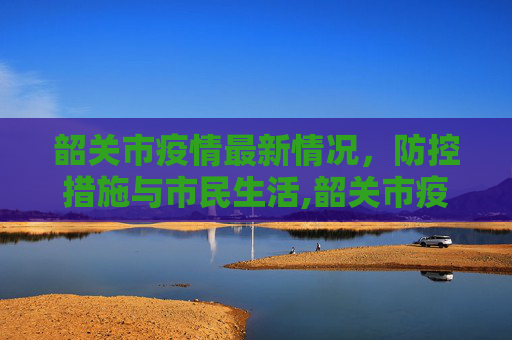 韶关市疫情最新情况，防控措施与市民生活,韶关市疫情最新情况