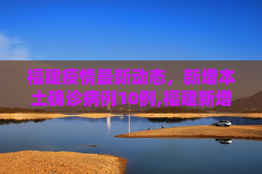 福建疫情最新动态，新增本土确诊病例10例,福建新增本土确诊病例10例