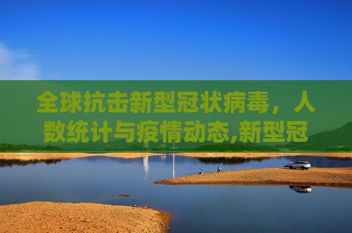 全球抗击新型冠状病毒，人数统计与疫情动态,新型冠状病毒人数