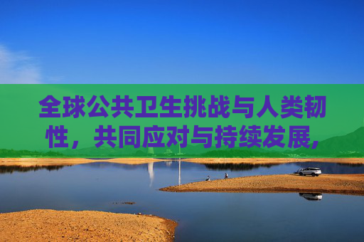 全球公共卫生挑战与人类韧性，共同应对与持续发展,全球公共卫生挑战与人类韧性