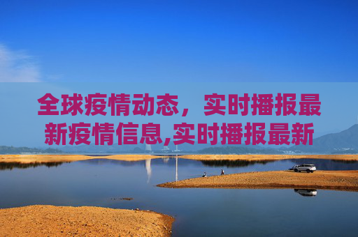 全球疫情动态，实时播报最新疫情信息,实时播报最新疫情