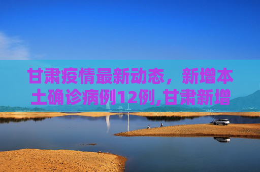 甘肃疫情最新动态，新增本土确诊病例12例,甘肃新增本土确诊病例12例