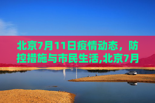 北京7月11日疫情动态，防控措施与市民生活,北京7月11号最新疫情