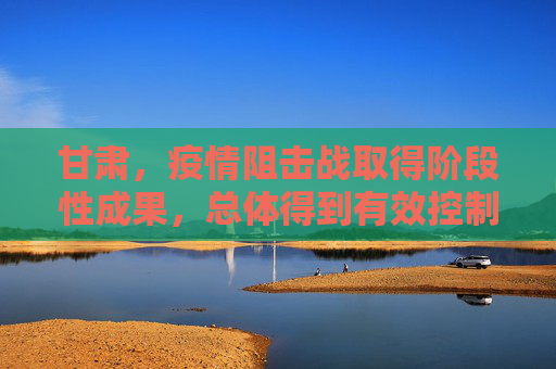 甘肃，疫情阻击战取得阶段性成果，总体得到有效控制,甘肃本轮疫情总体得到有效控制