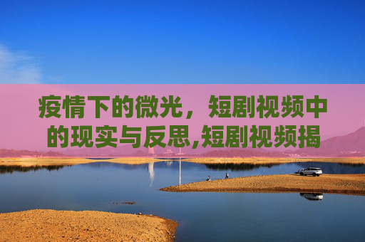 疫情下的微光，短剧视频中的现实与反思,短剧视频揭示疫情下的生活与思考