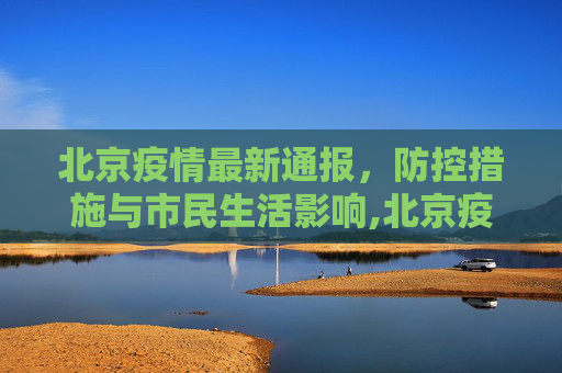 北京疫情最新通报，防控措施与市民生活影响,北京疫情最新通报