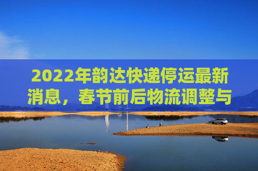 2022年韵达快递停运最新消息，春节前后物流调整与服务保障,2022韵达快递停运最新消息