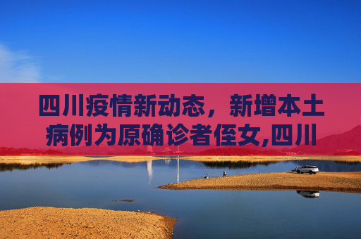 四川疫情新动态，新增本土病例为原确诊者侄女,四川新增本土病例系原确诊者侄女