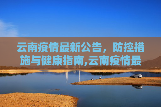云南疫情最新公告，防控措施与健康指南,云南疫情最新公