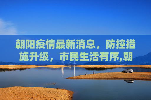 朝阳疫情最新消息，防控措施升级，市民生活有序,朝阳疫情最新消息