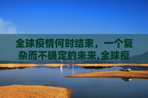 全球疫情何时结束，一个复杂而不确定的未来,全球疫情何时结束