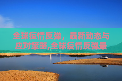全球疫情反弹，最新动态与应对策略,全球疫情反弹最新消息