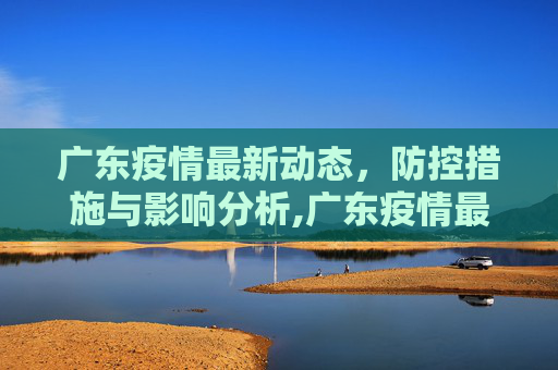 广东疫情最新动态，防控措施与影响分析,广东疫情最新详情