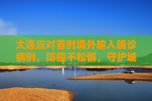 大连应对首例境外输入确诊病例，防控不松懈，守护城市安全,大连出现首例境外输入确诊病例