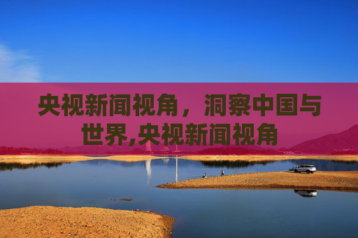 央视新闻视角，洞察中国与世界,央视新闻视角
