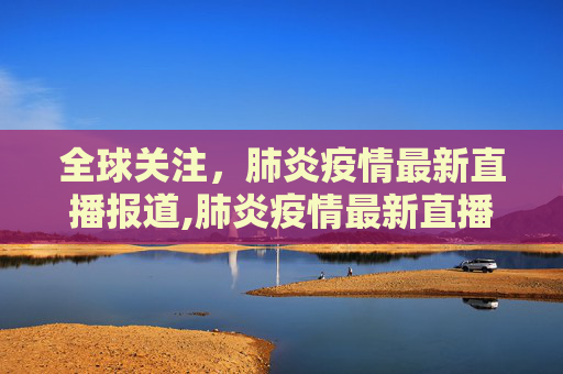 全球关注，肺炎疫情最新直播报道,肺炎疫情最新直播