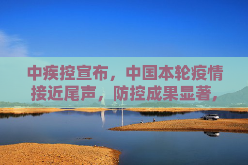 中疾控宣布，中国本轮疫情接近尾声，防控成果显著,中疾控:本轮疫情已近尾声