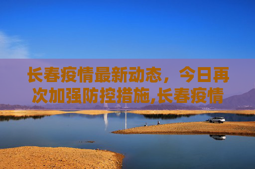长春疫情最新动态，今日再次加强防控措施,长春疫情最新消息今天又封了