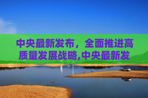 中央最新发布，全面推进高质量发展战略,中央最新发布
