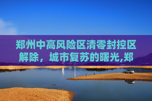 郑州中高风险区清零封控区解除，城市复苏的曙光,郑州中高风险区清零封控区解除