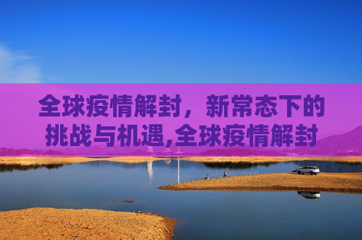 全球疫情解封，新常态下的挑战与机遇,全球疫情解封