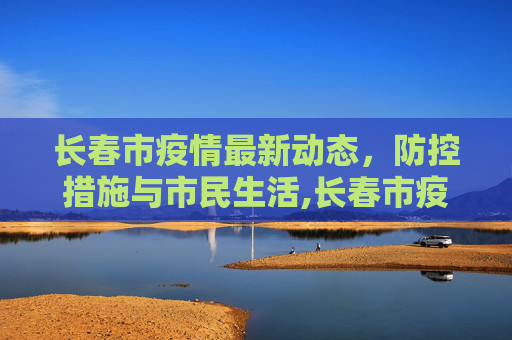 长春市疫情最新动态，防控措施与市民生活,长春市疫情最新消息