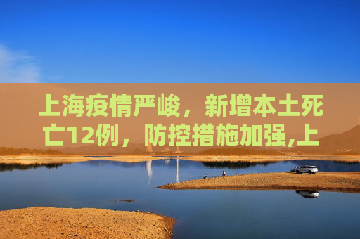 上海疫情严峻，新增本土死亡12例，防控措施加强,上海新增本土死亡12例