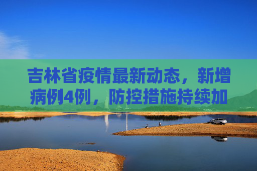 吉林省疫情最新动态，新增病例4例，防控措施持续加强,吉林新增病例4例