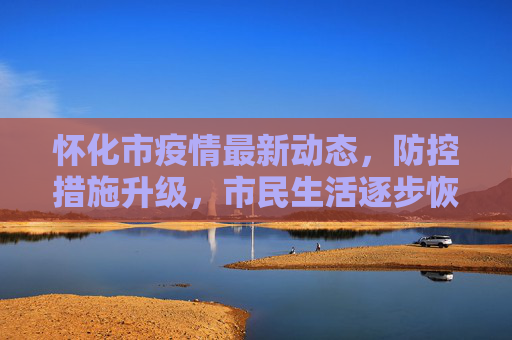 怀化市疫情最新动态，防控措施升级，市民生活逐步恢复,怀化疫情最新消息