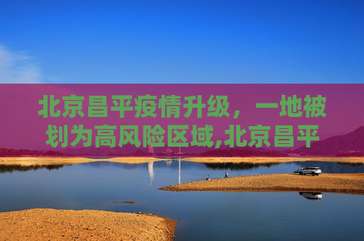 北京昌平疫情升级，一地被划为高风险区域,北京昌平一地升为高风险