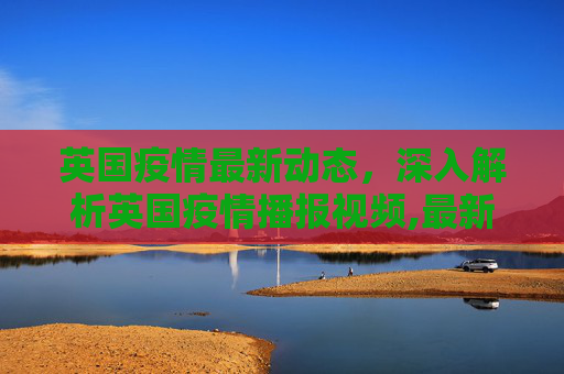 英国疫情最新动态，深入解析英国疫情播报视频,最新英国疫情视频:英国疫情播报