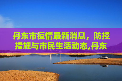 丹东市疫情最新消息，防控措施与市民生活动态,丹东市疫情最新消息