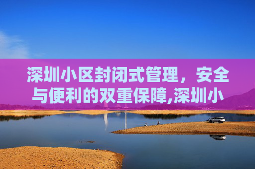 深圳小区封闭式管理，安全与便利的双重保障,深圳小区封闭式管理