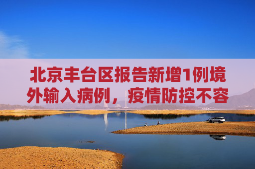 北京丰台区报告新增1例境外输入病例，疫情防控不容忽视,北京丰台新增1例境外输入