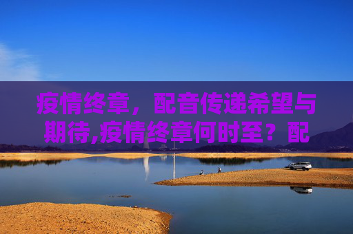 疫情终章，配音传递希望与期待,疫情终章何时至？配音传递希望与期待