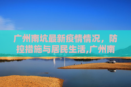 广州南坑最新疫情情况，防控措施与居民生活,广州南坑最新疫情情况
