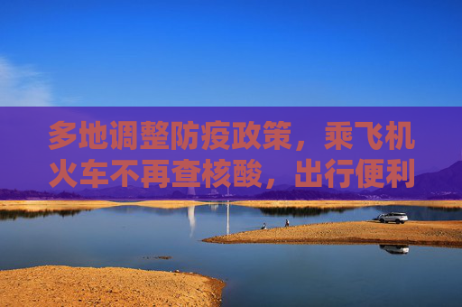 多地调整防疫政策，乘飞机火车不再查核酸，出行便利化加速,多地回应乘飞机火车不再查核酸