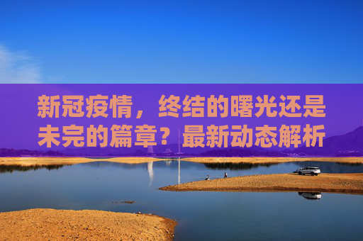 新冠疫情，终结的曙光还是未完的篇章？最新动态解析,新冠疫情结束了吗？最新消息揭晓