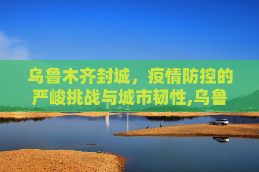 乌鲁木齐封城，疫情防控的严峻挑战与城市韧性,乌鲁木齐封城
