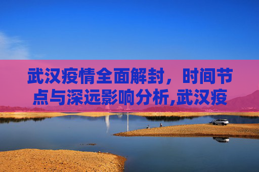 武汉疫情全面解封，时间节点与深远影响分析,武汉疫情全面解封的时间节点与影响分析