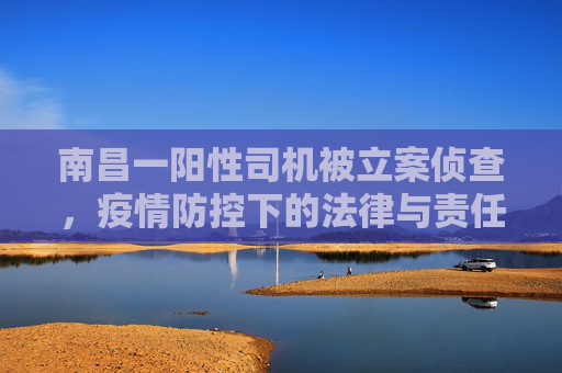 南昌一阳性司机被立案侦查，疫情防控下的法律与责任,南昌一阳性司机被立案侦查