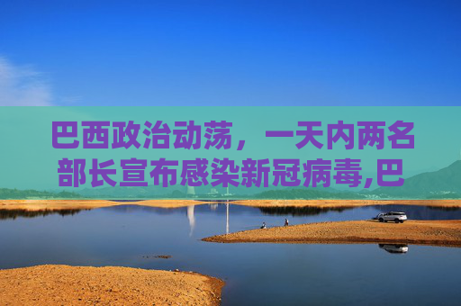 巴西政治动荡，一天内两名部长宣布感染新冠病毒,巴西一天内两名部长宣称感染新冠