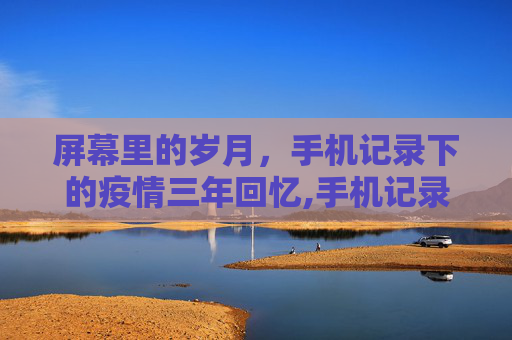 屏幕里的岁月，手机记录下的疫情三年回忆,手机记录疫情三年回忆