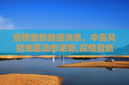 疫情最新数据消息，中高风险地区动态更新,疫情最新数据消息中高风险地区